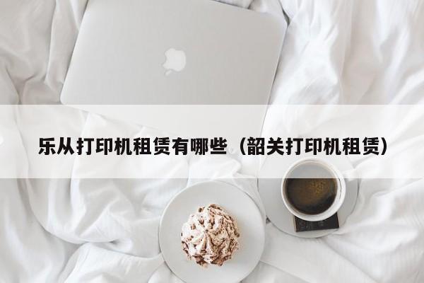 乐从打印机租赁有哪些（韶关打印机租赁）