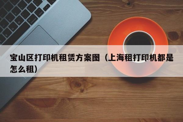 宝山区打印机租赁方案图（上海租打印机都是怎么租）